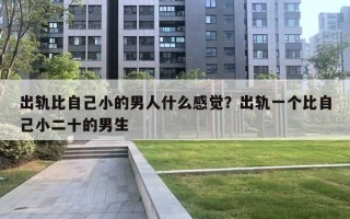 出轨比自己小的男人什么感觉?出轨一个比自己小二十的男生 出轨比自己小的男人什么感觉?出轨一个比自己小二十的男生