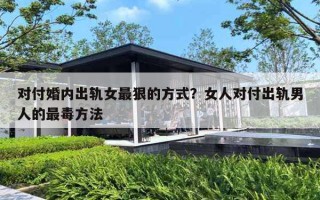 对付婚内出轨女最狠的方式？女人对付出轨男人的最毒方法