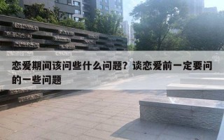 恋爱期间该问些什么问题?谈恋爱前一定要问的一些问题 恋爱期间该问些什么问题?谈恋爱前一定要问的一些问题