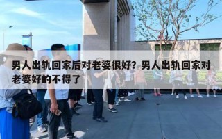 男人出轨回家后对老婆很好?男人出轨回家对老婆好的不得了 男人出轨回家后对老婆很好?男人出轨回家对老婆好的不得了