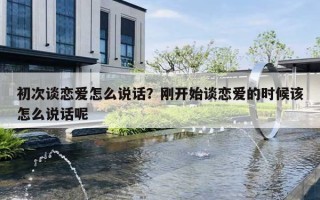 初次谈恋爱怎么说话?刚开始谈恋爱的时候该怎么说话呢 初次谈恋爱怎么说话?刚开始谈恋爱的时候该怎么说话呢