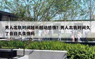 男人出轨时间越长越动感情？男人出轨时间久了会日久生情吗