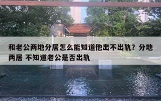 和老公两地分居怎么能知道他出不出轨？分地两居 不知道老公是否出轨
