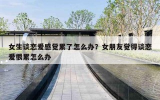 女生谈恋爱感觉累了怎么办?女朋友觉得谈恋爱很累怎么办 女生谈恋爱感觉累了怎么办?女朋友觉得谈恋爱很累怎么办