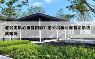 老公出轨心里有阴影？老公出轨心里有阴影该离婚吗