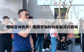 婚姻咨询机构？婚姻咨询机构能解决问题吗