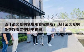 谈什么恋爱啊免费观看完整版?谈什么恋爱啊免费观看完整版电视剧 谈什么恋爱啊免费观看完整版?谈什么恋爱啊免费观看完整版电视剧
