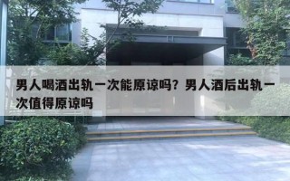 男人喝酒出轨一次能原谅吗？男人酒后出轨一次值得原谅吗