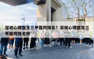 深圳心理医生三甲医院排名?深圳心理医生三甲医院排名榜 深圳心理医生三甲医院排名?深圳心理医生三甲医院排名榜