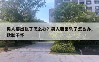 男人要出轨了怎么办？男人要出轨了怎么办,耿耿于怀