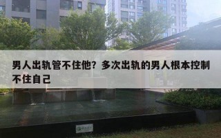 男人出轨管不住他？多次出轨的男人根本控制不住自己