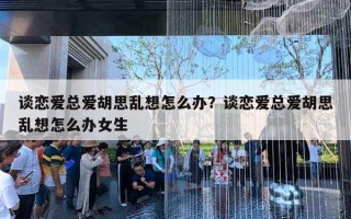 谈恋爱总爱胡思乱想怎么办？谈恋爱总爱胡思乱想怎么办女生