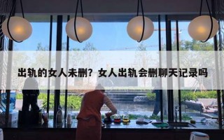 出轨的女人未删?女人出轨会删聊天记录吗 出轨的女人未删?女人出轨会删聊天记录吗