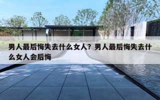 男人最后悔失去什么女人?男人最后悔失去什么女人会后悔 男人最后悔失去什么女人?男人最后悔失去什么女人会后悔