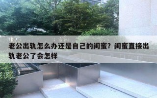 老公出轨怎么办还是自己的闺蜜？闺蜜直接出轨老公了会怎样