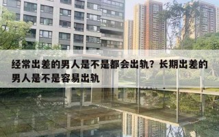 经常出差的男人是不是都会出轨？长期出差的男人是不是容易出轨