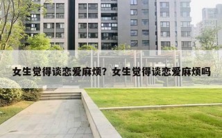 女生觉得谈恋爱麻烦？女生觉得谈恋爱麻烦吗
