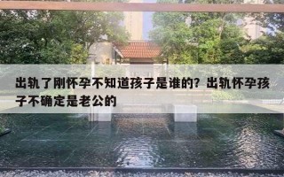 出轨了刚怀孕不知道孩子是谁的？出轨怀孕孩子不确定是老公的