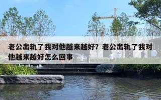 老公出轨了我对他越来越好？老公出轨了我对他越来越好怎么回事