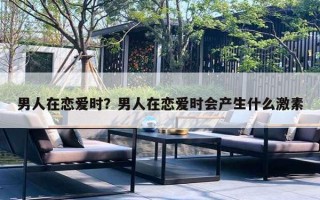 男人在恋爱时？男人在恋爱时会产生什么激素