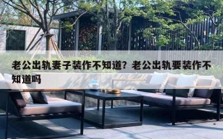老公出轨妻子装作不知道？老公出轨要装作不知道吗