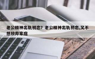 老公精神出轨初恋？老公精神出轨初恋,又不想放弃家庭