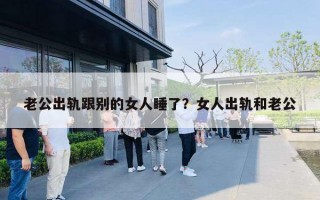 老公出轨跟别的女人睡了?女人出轨和老公 老公出轨跟别的女人睡了?女人出轨和老公
