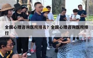 全国心理咨询医院排名?全国心理咨询医院排行 全国心理咨询医院排名?全国心理咨询医院排行