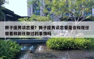 狮子座男谈恋爱?狮子座男谈恋爱是会和现任做着和前任做过的事情吗 狮子座男谈恋爱?狮子座男谈恋爱是会和现任做着和前任做过的事情吗