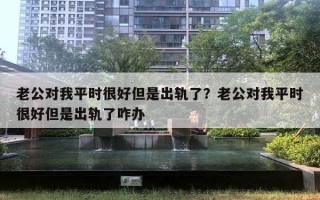 老公对我平时很好但是出轨了？老公对我平时很好但是出轨了咋办