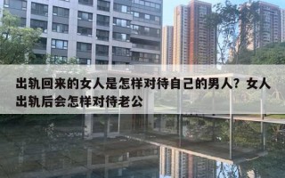 出轨回来的女人是怎样对待自己的男人？女人出轨后会怎样对待老公