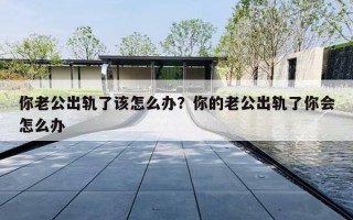 你老公出轨了该怎么办?你的老公出轨了你会怎么办 你老公出轨了该怎么办?你的老公出轨了你会怎么办