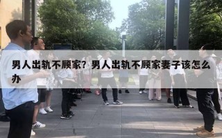 男人出轨不顾家？男人出轨不顾家妻子该怎么办