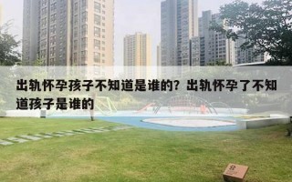 出轨怀孕孩子不知道是谁的?出轨怀孕了不知道孩子是谁的 出轨怀孕孩子不知道是谁的?出轨怀孕了不知道孩子是谁的