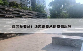 谈恋爱要从？谈恋爱要从朋友做起吗