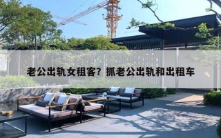 老公出轨女租客?抓老公出轨和出租车 老公出轨女租客?抓老公出轨和出租车