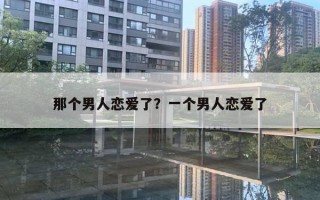 那个男人恋爱了?一个男人恋爱了 那个男人恋爱了?一个男人恋爱了