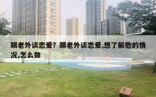 跟老外谈恋爱？跟老外谈恋爱,想了解他的情况,怎么做