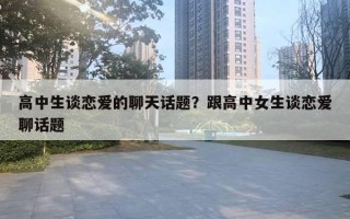 高中生谈恋爱的聊天话题？跟高中女生谈恋爱聊话题