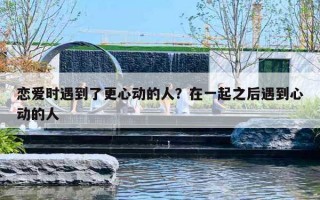 恋爱时遇到了更心动的人？在一起之后遇到心动的人
