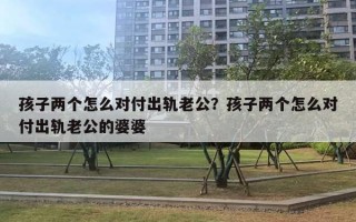 孩子两个怎么对付出轨老公？孩子两个怎么对付出轨老公的婆婆