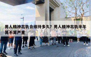男人精神出轨会维持多久？男人精神出轨半年算不算严重