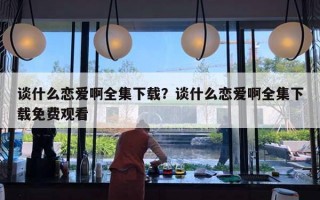 谈什么恋爱啊全集下载？谈什么恋爱啊全集下载免费观看