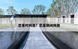 恋爱时同居?恋爱期间同居 恋爱时同居?恋爱期间同居