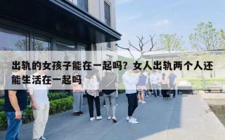 出轨的女孩子能在一起吗?女人出轨两个人还能生活在一起吗 出轨的女孩子能在一起吗?女人出轨两个人还能生活在一起吗