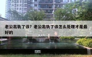 老公出轨了该?老公出轨了该怎么处理才是最好的 老公出轨了该?老公出轨了该怎么处理才是最好的
