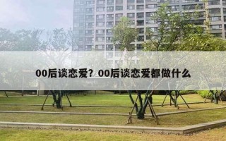 00后谈恋爱?00后谈恋爱都做什么 00后谈恋爱?00后谈恋爱都做什么