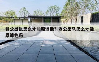 老公出轨怎么才能原谅他?老公出轨怎么才能原谅他妈 老公出轨怎么才能原谅他?老公出轨怎么才能原谅他妈