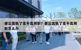 老公出轨了走不出阴影？老公出轨了走不出阴影怎么办