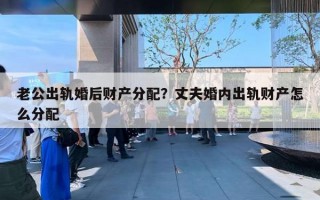 老公出轨婚后财产分配？丈夫婚内出轨财产怎么分配